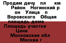 Продам дачу.  пл. 43 км.  › Район ­ Ногинский р-он › Улица ­ п. Воровского › Общая площадь дома ­ 55 › Площадь участка ­ 600 › Цена ­ 900 000 - Московская обл., Москва г. Недвижимость » Дома, коттеджи, дачи продажа   . Московская обл.,Москва г.